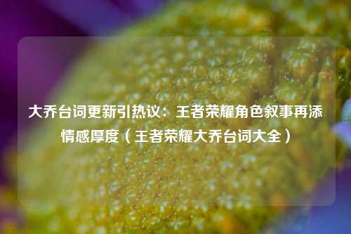大乔台词更新引热议：王者荣耀角色叙事再添情感厚度（王者荣耀大乔台词大全）