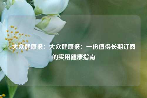 大众健康报：大众健康报：一份值得长期订阅的实用健康指南