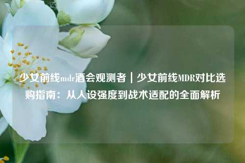 少女前线mdr酒会观测者｜少女前线MDR对比选购指南：从人设强度到战术适配的全面解析