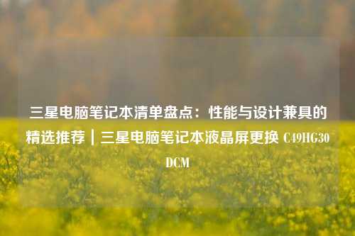 三星电脑笔记本清单盘点：性能与设计兼具的精选推荐｜三星电脑笔记本液晶屏更换 C49HG30DCM