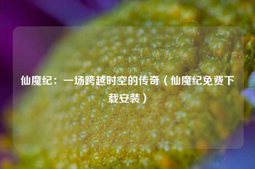 仙魔纪：一场跨越时空的传奇（仙魔纪免费下载安装）