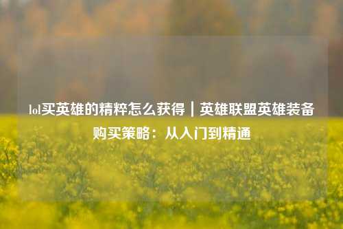 lol买英雄的精粹怎么获得｜英雄联盟英雄装备购买策略：从入门到精通