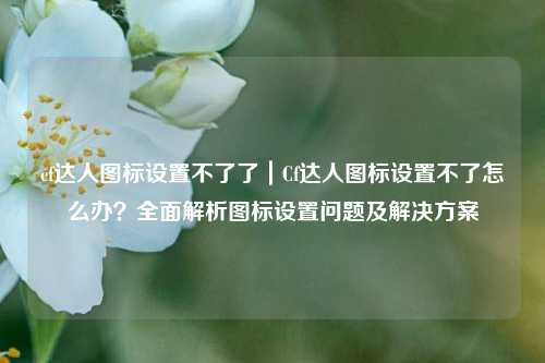 cf达人图标设置不了了｜Cf达人图标设置不了怎么办？全面解析图标设置问题及解决方案