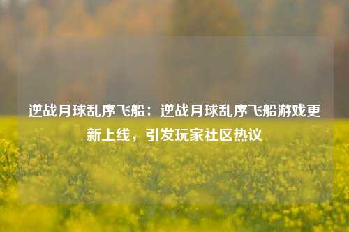 逆战月球乱序飞船：逆战月球乱序飞船游戏更新上线，引发玩家社区热议