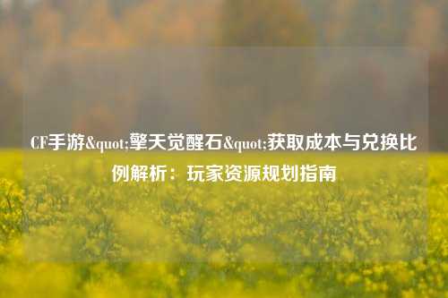 CF手游"擎天觉醒石"获取成本与兑换比例解析：玩家资源规划指南