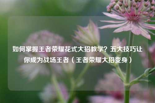 如何掌握王者荣耀花式大招教学？五大技巧让你成为战场王者（王者荣耀大招变身）
