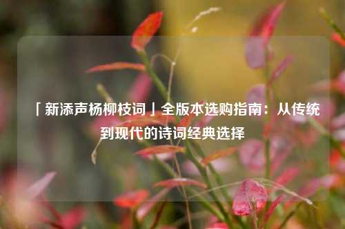 「新添声杨柳枝词」全版本选购指南：从传统到现代的诗词经典选择