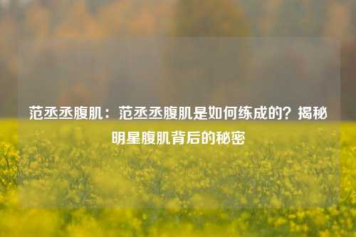 范丞丞腹肌：范丞丞腹肌是如何练成的？揭秘明星腹肌背后的秘密