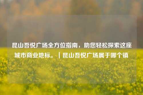 昆山吾悦广场全方位指南，助您轻松探索这座城市商业地标。｜昆山吾悦广场属于哪个镇