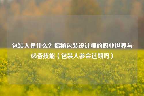 包装人是什么？揭秘包装设计师的职业世界与必备技能（包装人参会过期吗）