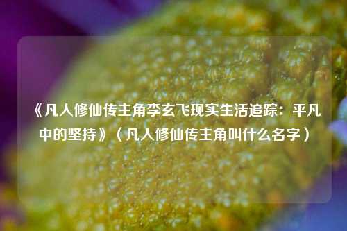 《凡人修仙传主角李玄飞现实生活追踪：平凡中的坚持》（凡人修仙传主角叫什么名字）