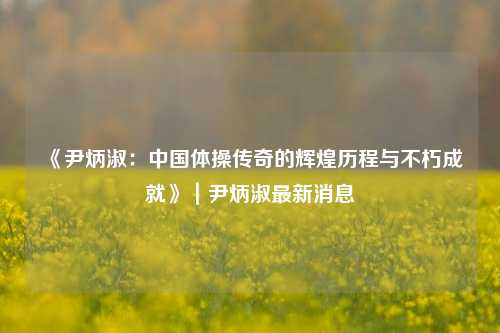 《尹炳淑：中国体操传奇的辉煌历程与不朽成就》｜尹炳淑最新消息