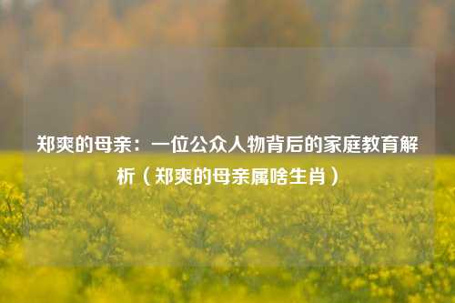 郑爽的母亲：一位公众人物背后的家庭教育解析（郑爽的母亲属啥生肖）