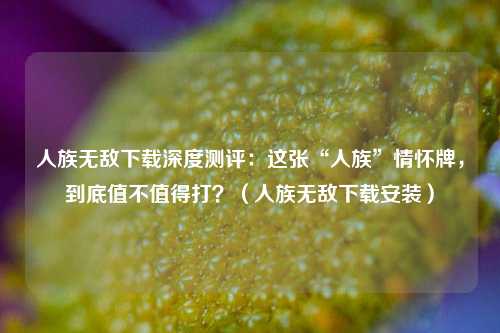 人族无敌下载深度测评：这张“人族”情怀牌，到底值不值得打？（人族无敌下载安装）