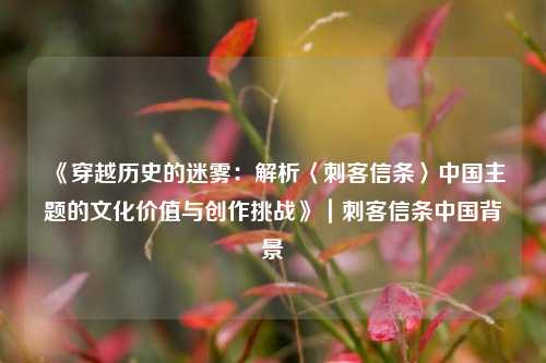 《穿越历史的迷雾:解析〈刺客信条〉中国主题的文化价值与创作挑战》|刺客信条中国背景
